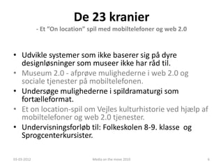 De 23 kranier
             - Et ”On location” spil med mobiltelefoner og web 2.0


• Udvikle systemer som ikke baserer sig på dyre
  designløsninger som museer ikke har råd til.
• Museum 2.0 - afprøve mulighederne i web 2.0 og
  sociale tjenester på mobiltelefonen.
• Undersøge mulighederne i spildramaturgi som
  fortælleformat.
• Et on location-spil om Vejles kulturhistorie ved hjælp af
  mobiltelefoner og web 2.0 tjenester.
• Undervisningsforløb til: Folkeskolen 8-9. klasse og
  Sprogcenterkursister.

03-03-2012                      Media on the move 2010               6
 