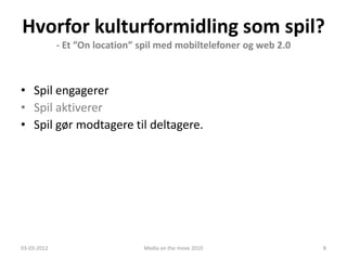 Hvorfor kulturformidling som spil?
             - Et ”On location” spil med mobiltelefoner og web 2.0



• Spil engagerer
• Spil aktiverer
• Spil gør modtagere til deltagere.




03-03-2012                      Media on the move 2010               8
 