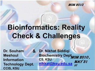 MOM 2010  Bioinformatics: Reality Check & Challenges Dr. SouhamMeshoul Information Technology Dept. CCIS, KSU smeshoul@ksu.edu.sa Dr. NikhatSiddiqi Biochemistry Dept. CS, KSU nikkat@ksu.edu.sa & MOM 2010 ,  May 31 st 