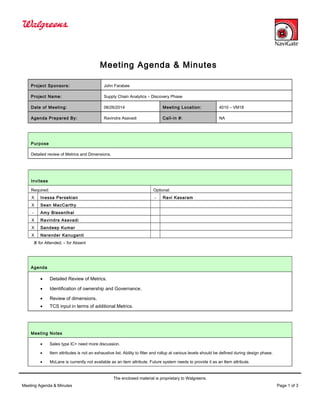 Meeting Agenda & Minutes
Project Sponsors: John Farabee
Project Name: Supply Chain Analytics – Discovery Phase
Date of Meeting: 06/26/2014 Meeting Location: 4010 – VM18
Agenda Prepared By: Ravindra Asavadi Call-in #: NA
Purpose
Detailed review of Metrics and Dimensions.
Invitees
Required: Optional:
X Inessa Persekian - Ravi Kasaram
X Sean MacCarthy
- Amy Biesenthal
X Ravindra Asavadi
X Sandeep Kumar
X Narender Kanuganti
X for Attended, - for Absent
Agenda
• Detailed Review of Metrics.
• Identification of ownership and Governance.
• Review of dimensions.
• TCS input in terms of additional Metrics.
Meeting Notes
• Sales type IC+ need more discussion.
• Item attributes is not an exhaustive list. Ability to filter and rollup at various levels should be defined during design phase.
• McLane is currently not available as an item attribute. Future system needs to provide it as an Item attribute.
The enclosed material is proprietary to Walgreens.
Meeting Agenda & Minutes Page 1 of 3
 