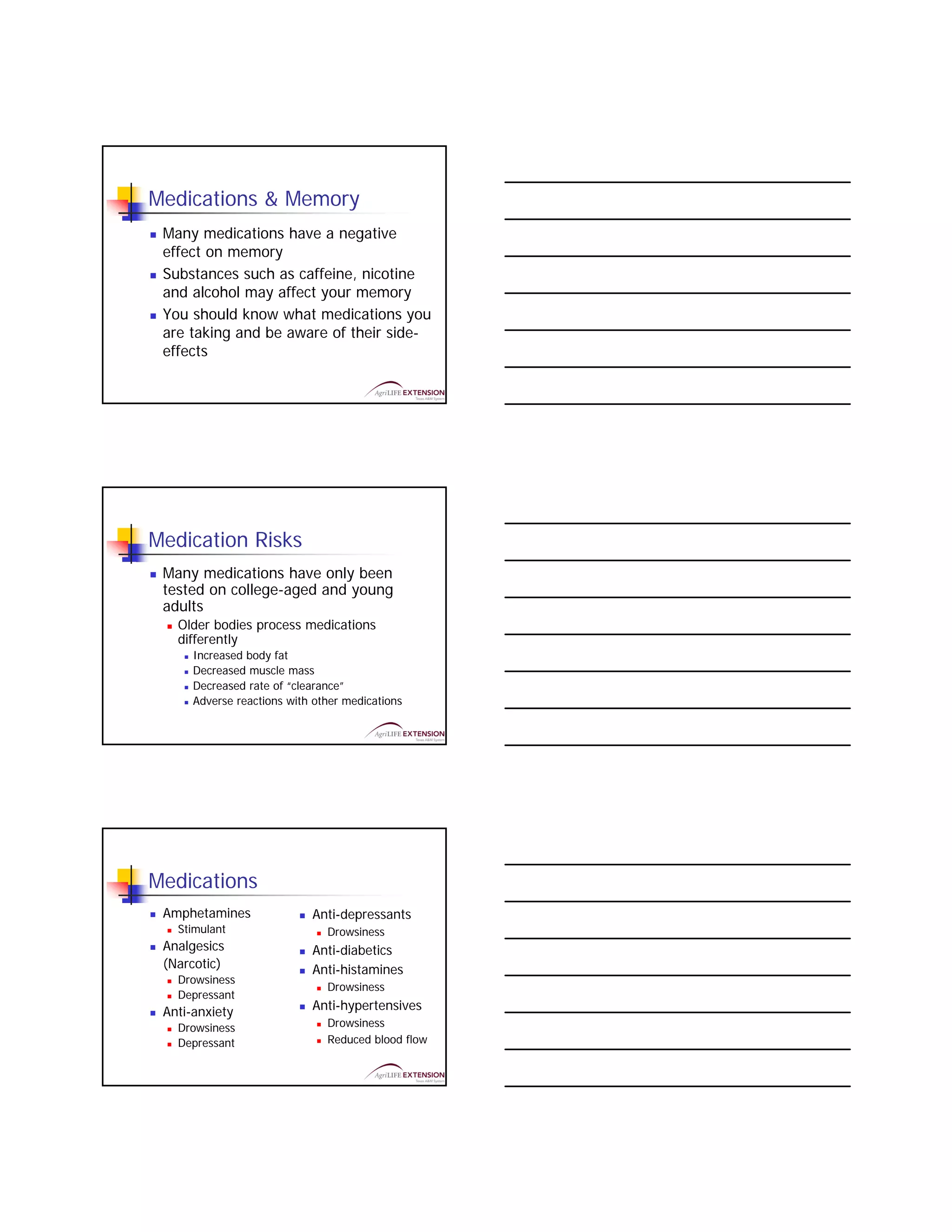 Medications & Memory
 Many medications have a negative
 effect on memory
 Substances such as caffeine, nicotine
 and alcohol may affect your memory
 You should know what medications you
 are taking and be aware of their side-
 effects




Medication Risks
 Many medications have only been
 tested on college-aged and young
 adults
   Older bodies process medications
   differently
      Increased body fat
      Decreased muscle mass
      Decreased rate of “clearance”
      Adverse reactions with other medications




Medications
 Amphetamines               Anti-depressants
   Stimulant                   Drowsiness
 Analgesics                 Anti-diabetics
 (Narcotic)                 Anti-histamines
   Drowsiness
                               Drowsiness
   Depressant
 Anti-anxiety               Anti-hypertensives
   Drowsiness                  Drowsiness
   Depressant                  Reduced blood flow
 