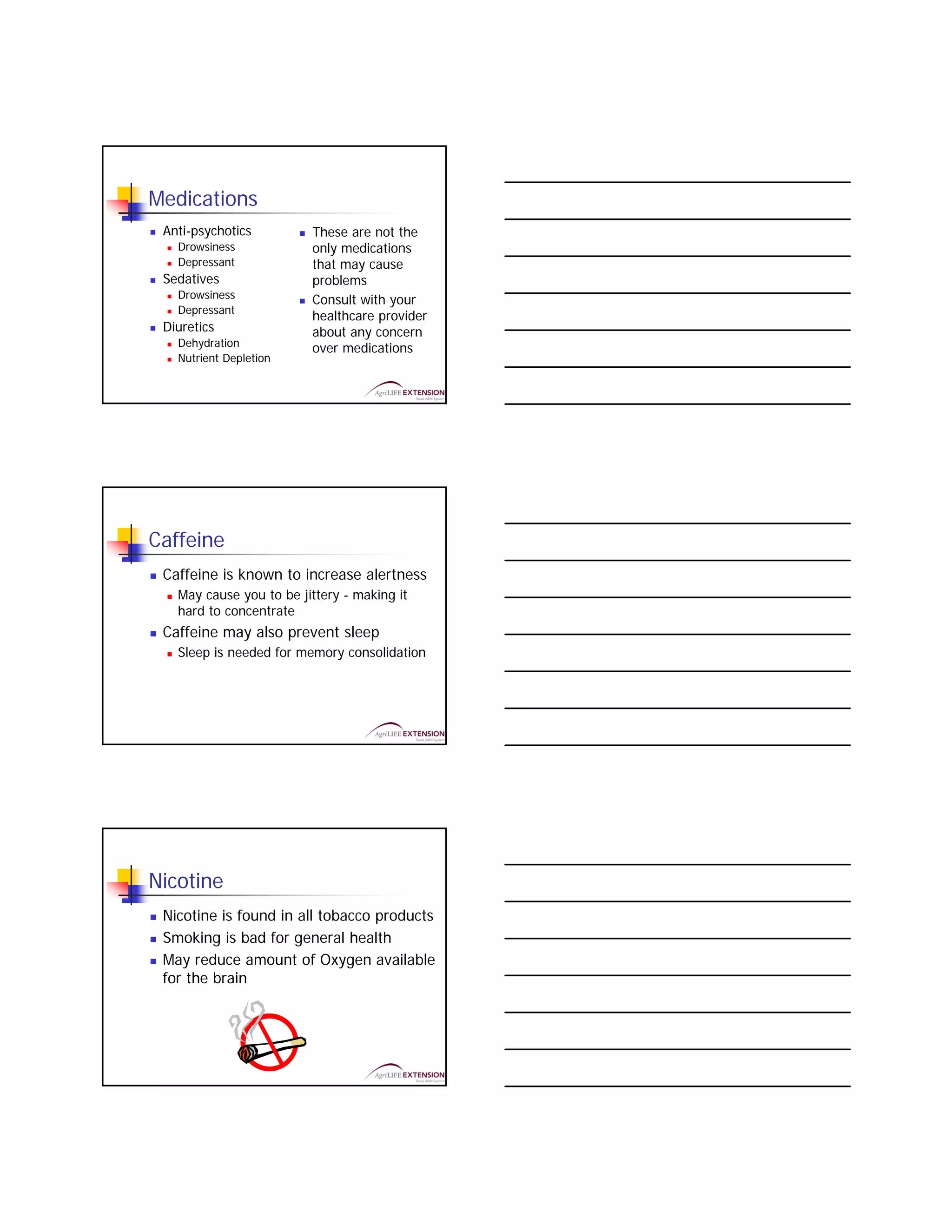 Medications
 Anti-psychotics         These are not the
   Drowsiness            only medications
   Depressant            that may cause
 Sedatives               problems
   Drowsiness            Consult with your
   Depressant
                         healthcare provider
 Diuretics               about any concern
   Dehydration           over medications
   Nutrient Depletion




Caffeine
 Caffeine is known to increase alertness
   May cause you to be jittery - making it
   hard to concentrate
 Caffeine may also prevent sleep
   Sleep is needed for memory consolidation




Nicotine
 Nicotine is found in all tobacco products
 Smoking is bad for general health
 May reduce amount of Oxygen available
 for the brain
 