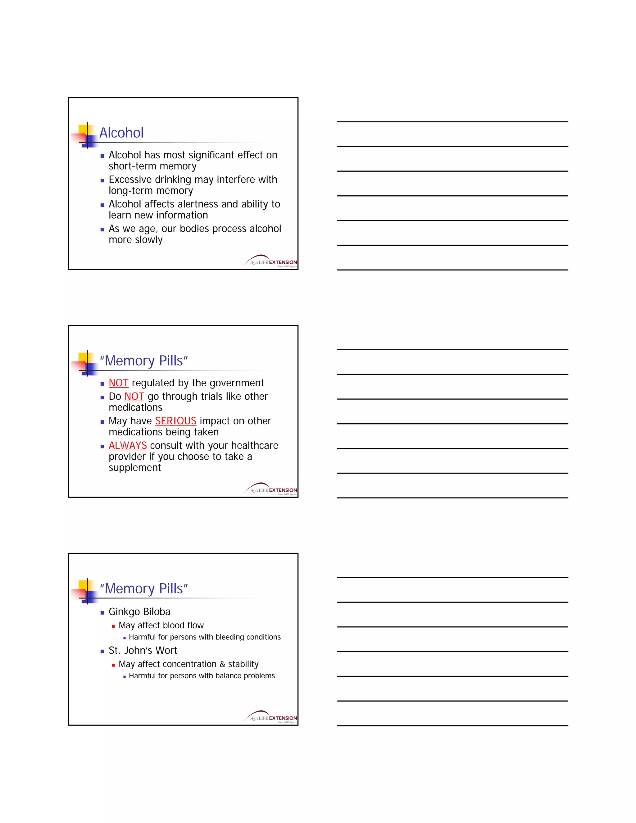 Alcohol
 Alcohol has most significant effect on
 short-term memory
 Excessive drinking may interfere with
 long-term memory
 Alcohol affects alertness and ability to
 learn new information
 As we age, our bodies process alcohol
 more slowly




“Memory Pills”
 NOT regulated by the government
 Do NOT go through trials like other
 medications
 May have SERIOUS impact on other
 medications being taken
 ALWAYS consult with your healthcare
 provider if you choose to take a
 supplement




“Memory Pills”
 Ginkgo Biloba
   May affect blood flow
     Harmful for persons with bleeding conditions
 St. John’s Wort
   May affect concentration & stability
     Harmful for persons with balance problems
 