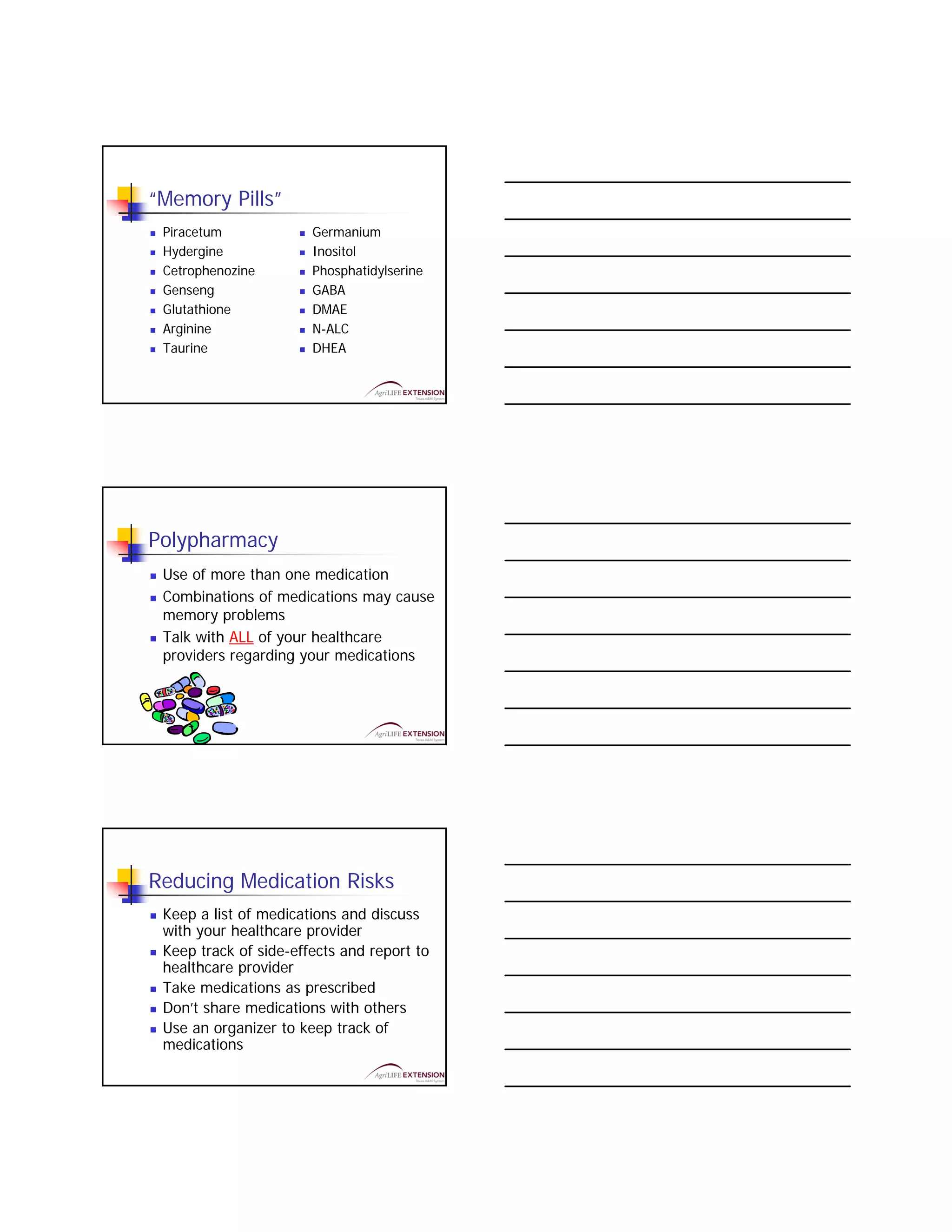 “Memory Pills”
 Piracetum             Germanium
 Hydergine             Inositol
 Cetrophenozine        Phosphatidylserine
 Genseng               GABA
 Glutathione           DMAE
 Arginine              N-ALC
 Taurine               DHEA




Polypharmacy
 Use of more than one medication
 Combinations of medications may cause
 memory problems
 Talk with ALL of your healthcare
 providers regarding your medications




Reducing Medication Risks
 Keep a list of medications and discuss
 with your healthcare provider
 Keep track of side-effects and report to
 healthcare provider
 Take medications as prescribed
 Don’t share medications with others
 Use an organizer to keep track of
 medications
 