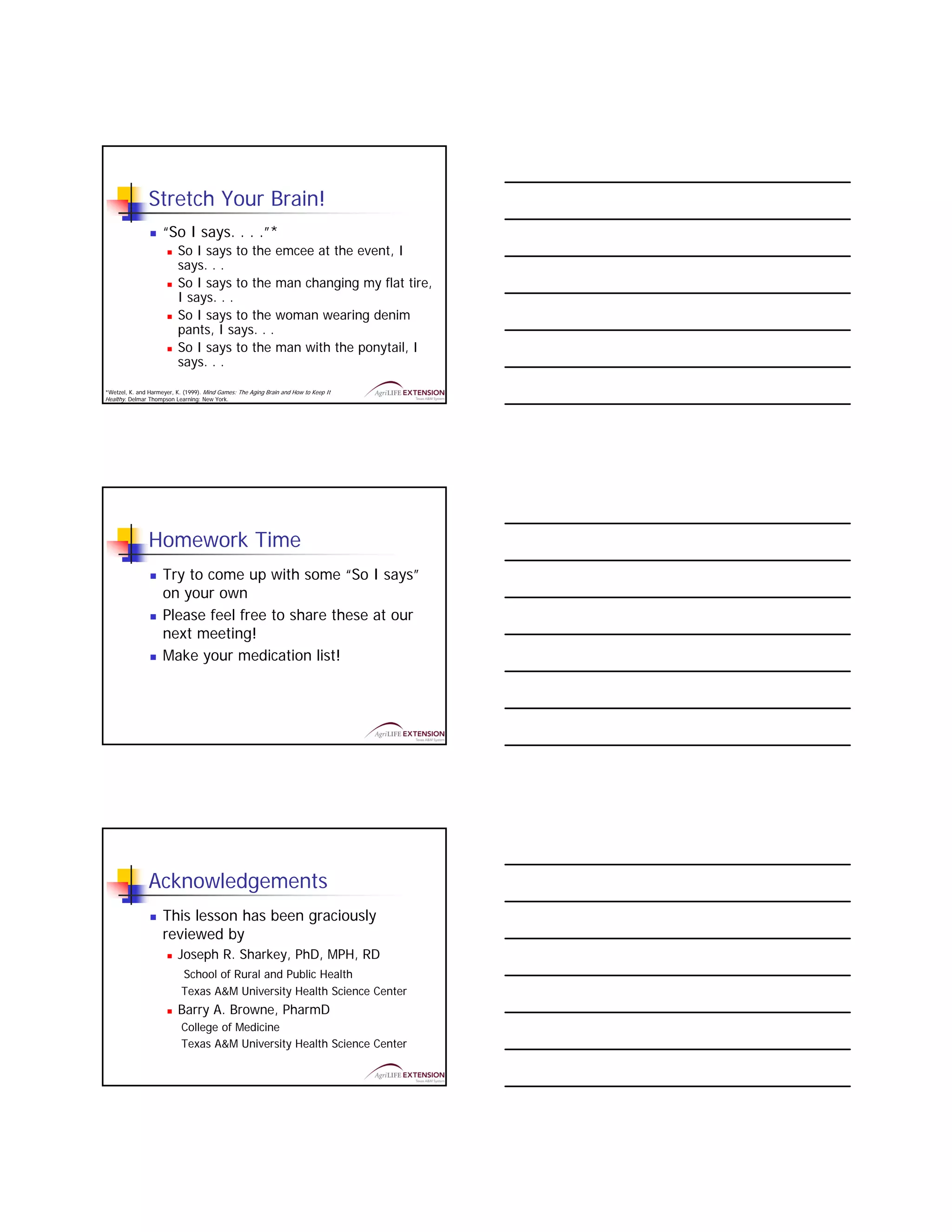 Stretch Your Brain!
                     “So I says. . . .”*
                          So I says to the emcee at the event, I
                          says. . .
                          So I says to the man changing my flat tire,
                          I says. . .
                          So I says to the woman wearing denim
                          pants, I says. . .
                          So I says to the man with the ponytail, I
                          says. . .

*Wetzel, K. and Harmeyer, K. (1999). Mind Games: The Aging Brain and How to Keep It
Healthy. Delmar Thompson Learning: New York.




                Homework Time
                     Try to come up with some “So I says”
                     on your own
                     Please feel free to share these at our
                     next meeting!
                     Make your medication list!




                Acknowledgements
                     This lesson has been graciously
                     reviewed by
                          Joseph R. Sharkey, PhD, MPH, RD
                            School of Rural and Public Health
                            Texas A&M University Health Science Center
                          Barry A. Browne, PharmD
                            College of Medicine
                            Texas A&M University Health Science Center
 