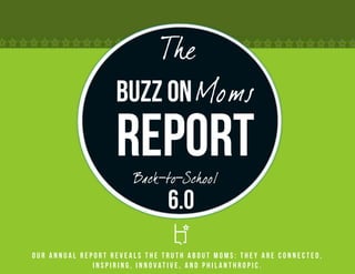 The
                   Buzz on Moms
                   Report
                       Back-to-School
                               6.0
Our annual report reveals the truth about Moms: they are connected,
              inspiring, innovative, and philanthropic.
 