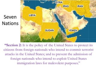 Seven
Nations
“Section 2: It is the policy of the United States to protect its
citizens from foreign nationals who intend to commit terrorist
attacks in the United States; and to prevent the admission of
foreign nationals who intend to exploit United States
immigration laws for malevolent purposes.”
 