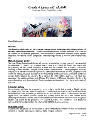 Create & Learn with MoMA!
Education Center Capital Campaign

Case Statement:_____________________________________________________________
Mission:
The Museum of Modern Art encourages an ever deeper understanding and enjoyment of
modern and contemporary art. Through the leadership of its trustees and staff, The Museum
of Modern Art establishes, preserves, and documents a permanent collection of the highest
order that reflects the vitality, complexity, and unfolding patterns of modern and contemporary
art.
MoMA Education Center:
The new MoMA Educational Center will exist as a twenty first century beacon for experiential
art education. Located in an adjacent townhouses at 42 West 54 Street, the space and
programming of the MoMA Education Center with be imbued with a holistic philosophy
allowing students to learn, analyze, create, curate, and exhibit art. These synergistic activities
will provide a robust educational experience; art history will inform art practice, art practice will
inform art history, museum studies will inform curating, exhibition viewing will inform exhibition
design. From toddlers to scholars, New Yorkers to NYC visitors, everyone will have the
opportunity to create and learn with MoMA! The Mission of MoMA’s Education Center is to
comprehensively and democratically foster creativity and learning in the hearts and minds of
children.
Education Gallery
Student artists will have the empowering opportunity to exhibit their artwork at MoMA. Artists
too young to tie their own shoes but veterans of rendering their imagined worlds will be able to
invite friends to their art openings and discuss art and life over peanut butter sandwiches and
apple juice. The twelve hundred square foot gallery space will be in the center’s lobby
attracting innumerable visitors. The yearlong exhibition schedule will allow individual and group
student art shows to be presented by student curators. The exhibitions and discourse
surrounding them will persist on the refurbished MoMA Education website.
MoMA Media Lab
Students and educators will have access to fifty G5 Macintosh workstations that run the latest
versions of industry leading video editing, digital imaging software.
Prepared by Paul Silver
5/3/06

 