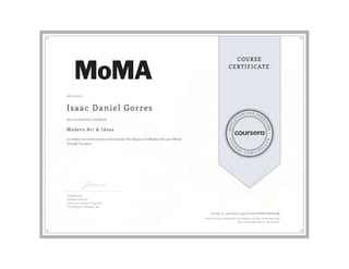 EDUCA
T
ION FOR EVE
R
YONE
CO
U
R
S
E
C E R T I F
I
C
A
TE
COURSE
CERTIFICATE
08/16/2017
Isaac Daniel Gorres
Modern Art & Ideas
an online non-credit course authorized by The Museum of Modern Art and offered
through Coursera
has successfully completed
Lisa Mazzola
Assistant Director,
School and Teacher Programs
The Museum of Modern Art
Verify at coursera.org/verify/8TNKEYJXD4ZW
Coursera has confirmed the identity of this individual and
their participation in the course.
 