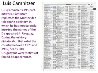 Luis Camnitzer
Luis Camnitzer's 195-part
artwork, Camnitzer
replicates the Montevideo
telephone directory, in
which he has meticulously
inserted the names of the
Disappeared in Uruguay.
During the military
dictatorship that ruled the
country between 1973 and
1985, nearly 300
Uruguayans were victims of
forced disappearances.
 