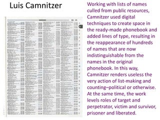 Luis Camnitzer Working with lists of names
culled from public resources,
Camnitzer used digital
techniques to create space in
the ready-made phonebook and
added lines of type, resulting in
the reappearance of hundreds
of names that are now
indistinguishable from the
names in the original
phonebook. In this way,
Camnitzer renders useless the
very action of list-making and
counting–political or otherwise.
At the same time, the work
levels roles of target and
perpetrator, victim and survivor,
prisoner and liberated.
 