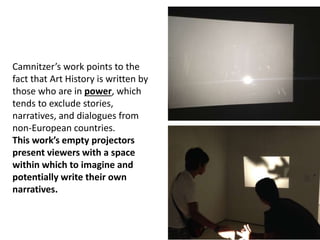 Camnitzer’s work points to the
fact that Art History is written by
those who are in power, which
tends to exclude stories,
narratives, and dialogues from
non-European countries.
This work’s empty projectors
present viewers with a space
within which to imagine and
potentially write their own
narratives.
 