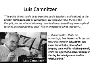 Luis Camnitzer
“The point of art should be to treat the public (students and visitors) as the
artists’ colleagues, not as consumers. We should involve them in the
thought process without allowing them to dismiss something in a couple of
seconds just because they didn’t like or understand what they saw….
…I should confess that I am
increasingly less interested in art and
more interested in education. The
social impact of a piece of art
hanging on a wall is relatively small,
while the effect of a major change in
sharing knowledge in schools is
relatively big.”
 