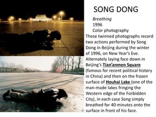 SONG DONG
Breathing
1996
Color photography
These twinned photographs record
two actions performed by Song
Dong in Beijing during the winter
of 1996, on New Year’s Eve.
Alternately laying face down in
Beijing’s Tian’anmen Square
(famous for recent political history
in China) and then on the frozen
surface of Houhai Lake (one of the
man-made lakes fringing the
Western edge of the Forbidden
City), in each case Song simply
breathed for 40 minutes onto the
surface in front of his face.
 