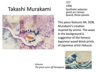 Takashi Murakami
727
1996
Synthetic polymer
paint on canvas
board, three panels
This piece features Mr. DOB,
Murakami’s creation
inspired by anime. The wave
in the background is
suggestive of the famous
Japanese wood-block prints
of Japanese artist Hokusai.
Hokusai
The great wave off Kanagawa
 