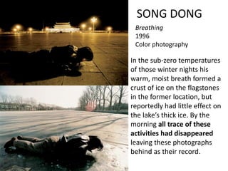 SONG DONG
Breathing
1996
Color photography
In the sub-zero temperatures
of those winter nights his
warm, moist breath formed a
crust of ice on the flagstones
in the former location, but
reportedly had little effect on
the lake’s thick ice. By the
morning all trace of these
activities had disappeared
leaving these photographs
behind as their record.
 