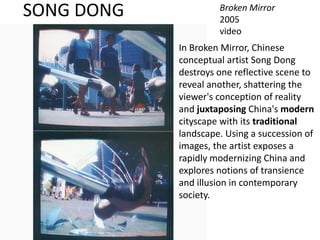 SONG DONG Broken Mirror
2005
video
In Broken Mirror, Chinese
conceptual artist Song Dong
destroys one reflective scene to
reveal another, shattering the
viewer's conception of reality
and juxtaposing China's modern
cityscape with its traditional
landscape. Using a succession of
images, the artist exposes a
rapidly modernizing China and
explores notions of transience
and illusion in contemporary
society.
 