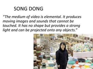 SONG DONG
“The medium of video is elemental. It produces
moving images and sounds that cannot be
touched. It has no shape but provides a strong
light and can be projected onto any objects.”
 