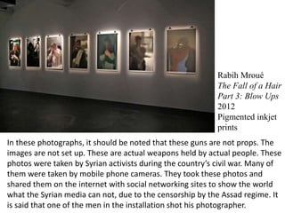 Rabih Mroué
The Fall of a Hair
Part 3: Blow Ups
2012
Pigmented inkjet
prints
In these photographs, it should be noted that these guns are not props. The
images are not set up. These are actual weapons held by actual people. These
photos were taken by Syrian activists during the country’s civil war. Many of
them were taken by mobile phone cameras. They took these photos and
shared them on the internet with social networking sites to show the world
what the Syrian media can not, due to the censorship by the Assad regime. It
is said that one of the men in the installation shot his photographer.
 