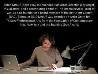 Rabih Mroué (born 1967 in Lebanon) is an actor, director, playwright,
visual artist, and a contributing editor of The Drama Review (TDR) as
well as a co-founder and board member of the Beirut Art Center
(BAC), Beirut. In 2010 Mroué was awarded an Artist Grant for
Theatre/Performance Arts from the Foundation of Contemporary
Arts, New York and the Spalding Gray Award.
 