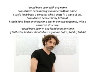 I could have been with any name.
I could have been merely a number with no name.
I could have been a persona, which exists in a work of art.
I could have been entirely fictional.
I could have been an image or a plot in a movie sequence, with a
narrative structure.
I could have been in any location at any time,
if Catherine had not shouted out my name twice, Rabih!, Rabih!
 