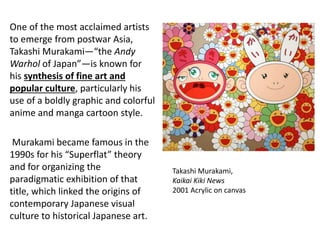 One of the most acclaimed artists
to emerge from postwar Asia,
Takashi Murakami—“the Andy
Warhol of Japan”—is known for
his synthesis of fine art and
popular culture, particularly his
use of a boldly graphic and colorful
anime and manga cartoon style.
Murakami became famous in the
1990s for his “Superflat” theory
and for organizing the
paradigmatic exhibition of that
title, which linked the origins of
contemporary Japanese visual
culture to historical Japanese art.
Takashi Murakami,
Kaikai Kiki News
2001 Acrylic on canvas
 