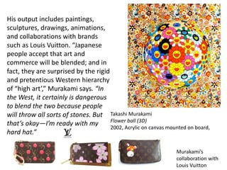 His output includes paintings,
sculptures, drawings, animations,
and collaborations with brands
such as Louis Vuitton. “Japanese
people accept that art and
commerce will be blended; and in
fact, they are surprised by the rigid
and pretentious Western hierarchy
of “high art’,” Murakami says. “In
the West, it certainly is dangerous
to blend the two because people
will throw all sorts of stones. But
that’s okay—I’m ready with my
hard hat.”
Murakami’s
collaboration with
Louis Vuitton
Takashi Murakami
Flower ball (3D)
2002, Acrylic on canvas mounted on board,
 