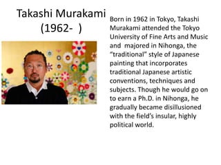 Takashi Murakami
(1962- )
Born in 1962 in Tokyo, Takashi
Murakami attended the Tokyo
University of Fine Arts and Music
and majored in Nihonga, the
“traditional” style of Japanese
painting that incorporates
traditional Japanese artistic
conventions, techniques and
subjects. Though he would go on
to earn a Ph.D. in Nihonga, he
gradually became disillusioned
with the field’s insular, highly
political world.
 