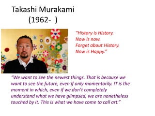 Takashi Murakami
(1962- )
“History is History.
Now is now.
Forget about History.
Now is Happy.”
“We want to see the newest things. That is because we
want to see the future, even if only momentarily. IT is the
moment in which, even if we don’t completely
understand what we have glimpsed, we are nonetheless
touched by it. This is what we have come to call art.”
 