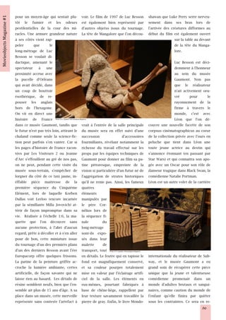 pour un moyen-âge qui sentait plu-                            voir. Le film de 1997 de Luc Besson                            shawan que Luke Perry serre nerveu-
tôt le fumier et les odeurs                                   est également bien représenté par                              sement dans ses bras lors de
pestilentielles de la cour des mi-                            d'autres objetss issus du tournage.                            l'arrivée des créatures difformes au
racles. Une armure grandeur nature                            La tête de Mangalore que l'on décou-                           début du film est également ouvert
à ses côtés vient rap-                                                                                                                       sur la table au devant
peler        que      le                                                                                                                     de la tête du Manga-
long-métrage de Luc                                                                                                                          lore.
Besson se voulait di-
dactique, amenant le                                                                                                                         Luc Besson est déci-
spectateur à une                                                                                                                             demment à l'honneur
proximité accrue avec                                                                                                                        au sein du musée
la pucelle d'Orléans                                                                                                                         Gaumont. Non pas
qui avait décidé, dans                                                                                                                       que le réalisateur
un coup de bouttoir                                                                                                                          n'ait activement oeu-
ésothérique, de re-                                                                                                                          vré       pour       le
pouser les anglais                                                                                                                           rayonnement de la
hors de l'hexagone.                                                                                                                          firme à travers le
On vit en direct une                                                                                                                         monde, c'est avec
histoire de France        Photo © N. Leprêtre / Movieobjects Magazine                                                                        Léon que l'on dé-
dans ce musée Gaumont, tandis que                             vrait à l'entrée de la salle principale                        couvre une nouvelle facette de son
le futur n'est pas très loin, attirant le                     du musée sera en effet suivi d'une                             corpsus cinématographicus au coeur
chaland comme seule la science-fic-                           succession                d'accessoires                        de la collection privée avec l'ours en
tion peut parfois s'en vanter. Car si                         fourmillants, révélant notamment la                            peluche que tient dans Léon une
les pages d'histoire de France racon-                         richesse du travail effectué sur les                           toute jeune actrice au destin qui
tées par Les Visiteurs 2 ou Jeanne                            props par les équipes techniques de                            s'annonce étonnant (en passant par
d'Arc s'effeuillent au gré de nos pas,                        Gaumont pour donner au film sa pa-                             Star Wars) et qui connaitra son apo-
on ne peut, pendant cette visite du                           tine pittoresque, empreinte de la                              gée avec un Oscar pour son rôle de
musée sous-terrain, s'empêcher de                             vision si particulière d'un futur né de                        danseur tragique dans Black Swan, la
lorgner du côté de ce taxi jaune, in-                         l'aggrégation de strates historiques                           comédienne Natalie Portman.
éffable pièce maitresse de la                                 qu'il ne renie pas. Ainsi, les fameux                          Léon est un autre volet de la carrière
première séquence du Cinquième                                quatres
Elément, lors de laquelle Korben                              éléments
Dallas voit Leeloo (encore incarnée                           manipulés par
par la sémillante Milla Jovovich) at-                         le père Cor-
térir de façon impromptue dans sa                             nélius lors de
vie. Réalisée à l'échelle 1:6, la ma-                         la séquence fi-
quette que l'on découvre sans                                 nale          du
aucune protection, à l'abri d'aucun                           long-métrage
regard, prête à décoller et à s'en aller                      sont-ils expo-
pour de bon, cette miniature issue                            sés dans leur
du tournage d'un des premiers plans                           malette       de
d'un des derniers Besson avant l'ère                          transport, tout  Photo © N. Leprêtre / Movieobjects Magazine

Europacorp offre quelques frissons.                           en détails. Le feutre qui en tapisse le                        internationale du réalisateur de Sub-
La patine de la peinture griffée ac-                          fond est magnifiquement conservé,                              way, et le musée Gaumont a eu
croche la lumière ambiante, certes                            et sa couleur pourpre totalement                               grand soin de récupérer cette pièce
artificielle, de façon savante qui ne                         mise en valeur par l'éclairage artifi-                         unique que la jeune et talentueuse
laisse rien au hasard. Les détails de                         ciel de la salle. Les éléments en                              comédienne promenait dans un
résine semblent neufs, bien que l'en-                         eux-mêmes, pourtant fabriqués à                                monde d'adultes brutaux et sangui-
semble ait plus de 15 ans d'âge. A sa                         base de chêne-liège, rappellent par                            naires, comme caution du monde de
place dans un musée, cette merveille                          leur texture savamment travaillée la                           l'enfant qu'elle finira par quitter
représente sans conteste l'artefact à                         pierre de gray. Enfin, le livre Mondo-                         sous les contraintes. Ce sera en re-
                                                                                                                                                              10
 