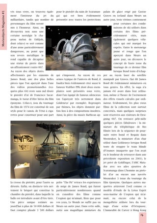 vés sous verre, on trouvera égale-         pour le pistolet du nain de Scaraman- palais de glace erigé par Gustav
ment l'intérieur du jet du                 ga) qui est bien évidemment Graves en iceland dans Meurs un
milliardaire, tandis que nombre de         présentée avec toutes les protections autre jour, trois vitrines contiennent
personnages du film seront                                                                  pour certaines des combi-
mis à l'honneur. Ainsi, on                                                                  naisons de ski utilisés dans
découvrira non sans une                                                                     certains des films pré-
certaine nostalgie le cha-                                                                  cédemment cités, mais
peau melon de Oddjob,                                                                       également quelques véhi-
dont celui-ci se sert comme                                                                 cules qui ont marqué les
d'une arme particulièrement                                                                 esprits. Outre le motoneige
dangereuse, au point que                                                                    jaune et rouge que l'on
son revers metallique le                                                                    aperçoit dans Meurs un
rend capable de décapiter                                                                   autre jour, on découvre le
une statue de pierre dans                                                                   concept de fusée issue du
un affrontement contre 007.                                                                 tournage de ce dernier film
Au rayon des objets dorés                                                                   lorsque Bond tente d'échap-
affectionnés par les ennemis de            qui s'imposent. Au rayon de ces per au rayon laser du satellite
James Bond, une des plus belles            armes typique de l'univers de Bond, il manipulé par Graves. Qui dit James
pièces (que l'on aperçoit dans l'une       faudra bien évidemment citer aussi le Bond dit évidemment miniatures en
des vidéos promotionnelles évo-            fameux Walther PPK dont deux exem- tous genres. En effet, la saga n'a
quées plus tôt) reste sans nul doute       plaires sont présentés sous verre, jamais été avare dans leur utilisa-
le pistolet d'or de Francisco Sacar-       dont l'un équipé de fameux silencieux tion, même à l'heure de l'avènement
manga, le tueur d'élite héros du film      (on l'aperçoit très nettement dans des effets visuels calculés par ordi-
éponyme. Celui-ci, issu du tournage        Goldeneye par exemple). Regroupés nateur. Evidemment, les plus vieux
du film de 1974 est constitué de son       par thèmes, les objets donnent par- films de la collection sont surtout
stylo pour le canon, de l'étui à ciga-     fois lieu à des compositions insolites. concernés, mais quelques surprises
rettes pour constituer pour une part       Ainsi, la pièce du musée Barbican ap- sont réservées aux visiteurs de Desi-
                                                                                   gning 007. On retrouve pêle-mêle
                                                                                   quelques pièces fabuleuses : la mi-
                                                                                   niature du téléphérique de Rio
                                                                                   filmée lors de la séquence de pour-
                                                                                   suite entre bond et Requin dans
                                                                                   Moonraker, la miniature d'un char
                                                                                   utilisé dans Goldeneye lorsque Bond
                                                                                   tente de stopper le train blindé
                                                                                   d'Urumov (maquette que l'on avait
                                                                                   eu le bonheur de retrouver dans une
                                                                                   précédente exposition en 2001), le
                                                                                   jet privé de Goldfinger, l'AMC Mata-
                                                                                   dor avec ses ailes ajoutées de
                                                                                   Scaramanga dans L'homme au pisto-
                                                                                   let d'or ou encore une navette
                                                                                   Moonraker 3 issue du tournage du
la crosse du pistolet, pour l'autre sa     pelée "The Pit" retrace les expériences film éponyme. Quelques autres ma-
détente. Enfin, on distincte très net-     de neige de James Bond, qui furent quettes attireront l'oeil comme ce
tement le briquet qui constitue la         particulièrement nombreuses quand modèle d'étude de la Lotus Esprit
chambre du pistolet, dans laquelle la      on considère des films comme sous-marine de L'espion qui m'ai-
balle est introduite avant d'être tirée.   L'espion qui m'aimait, Rien que pour mait, ou encore celui de la
Une pièce unique estimée au-               vos yeux, Le Monde ne suffit pas ou mongolfière utilisée lors du tour-
jourd'hui à plus de 50 000 dollars (il     Meurs un autre jour. Dans cette salle, nage d'une scène d'Octopussy.
faut compter plusde 3 500 dollars          outre une magnifique miniature du L'immeuble de Carver à Hong Kong
                                                                                                                   14
 