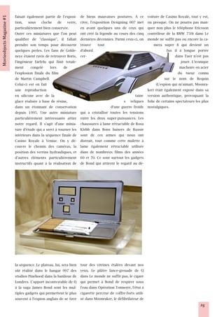 faisait également partie de l'exposi-     de biens mauvaises postures. A ce     voiture de Casino Royale, tout y est,
tion, sous cloche de verre,               citre, l'exposition Designing 007 met ou presque. On ne pourra pas man-
particulièrement bien conservée.          en avant quelques uns de ceux qui     quer non plus le téléphone Ericsson
Outre ces miniatures que l'on peut        ont créé la légende au cours des cinq contrôleur de la BMW 750i dans Le
qualifier de "classique", il fallait      dernières décennies. Parmi ceux-ci, onmonde ne suffit pas ou encore la ca-
prendre son temps pour découvrir          trouve tout                               mera super 8 qui devient un
quelques perles. Les fans de Golde-       d'abord                                           fus il à longue portée
neye étaient ravis de retrouver Boris,    cer-                                                   dans Tuer n'est pas
l'ingénieur farfelu qui finit totale-                                                               jouer. L'iconique
ment congelé lors de                                                                               machoire en acier
l'explosion finale du film                                                                        du tueur connu
de Martin Campbell.                                                                        sur le nom de Requin
Celui-ci est en fait                                                                 (L'espion qui m'aimait, Moonra-
une reproduction                                                                ker) était également exposé dans sa
en silicone avec de la                                                    taine version authentique, provoquant la
glace réalisée à base de résine,                                    s reliques folie de certains spectateurs les plus
dans un étonnant de conservation                            d'une guerre froide nostalgiques.
depuis 1995. Une autre miniature          qui a cristallisé toutes les tensions
particulièrement intéressante attire      entre les deux super-puissances. Les
notre regard. Il s'agit d'une minia-      chaussures à lame rétractable de Rosa
ture d'étude qui a servi à tourner les    Klebb dans Bons baisers de Russie
intérieurs dans la séquence finale de     sont de ces armes qui nous ont
Casino Royale à Venise. On y dé-          distrait, tout comme cette malette à
couvre le chemin des caméras, la          lame également rétractable utilisée
position des verrins hydrauliques, et     dans de nombreux films des années
d'autres éléments particulièrement        60 et 70. Ce sont surtout les gadgets
instructifs quant à la réalisation de     de Bond qui attirent le regard au dé-




la séquence. Le plateau, lui, sera bien   tour des vitrines étalées devant nos
sûr réalisé dans le hangar 007 des        yeux. Le plâtre lance-grenade de Q
studios Pinehood dans la banlieue de      dans Le monde ne suffit pas, le cigare
Londres. L'apport incontestable de Q      qui permet à Bond de respirer sous
à la saga James Bond sont les mul-        l'eau dans Opération Tonnerre, l'étui à
tiples gadgets qui permettent le plus     cigarette perceur de coffre-forts utili-
souvent à l'espion anglais de se tirer    sé dans Moonraker, le défibrilateur de
                                                                                                                15
 