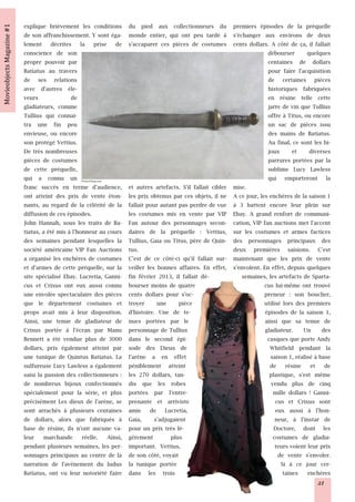 explique brièvement les conditions       du pied aux collectionneurs du premiers épisodes de la préquelle
de son affranchissement. Y sont éga-     monde entier, qui ont peu tardé à s'échanger aux environs de deux
lement décrites la prise de              s'accaparer ces pièces de costumes cents dollars. A côté de ça, il fallait
conscience de son                                                                             débourser        quelques
propre pouvoir par                                                                            centaines de dollars
Batiatus au travers                                                                           pour faire l'acquisition
de ses relations                                                                              de certaines pièces
avec d'autres éle-                                                                            historiques fabriquées
veurs              de                                                                         en résine telle cette
gladiateurs, comme                                                                            jarre de vin que Tullius
Tullius qui connai-                                                                           offre à Titus, ou encore
tra une fin peu                                                                               un sac de pièces issu
envieuse, ou encore                                                                           des mains de Batiatus.
son protégé Vettius.                                                                          Au final, ce sont les bi-
De très nombreuses                                                                            joux       et     diverses
pièces de costumes                                                                            parrures portées par la
de cette préquelle,                                                                           sublime Lucy Lawless
qui a connu un        Photo © Ebay.com
                                                                                              qui emporteront la
franc succès en terme d'audience,        et autres artefacts. S'il fallait cibler mise.
ont atteint des prix de vente éton-      les prix obtenus par ces objets, il ne A ce jour, les enchères de la saison 1
nants, au regard de la célérité de la    fallait pour autant pas perdre de vue à 3 battent encore leur plein sur
diffusion de ces épisodes.               les costumes mis en vente par VIP Ebay. A grand renfort de communi-
John Hannah, sous les traits de Ba-      Fan autour des personnages secon- cation, VIP fan auctions met l'accent
tiatus, a été mis à l'honneur au cours   daires de la préquelle : Vettius, sur les costumes et armes factices
des semaines pendant lesquelles la       Tullius, Gaia ou Titus, père de Quin- des personnages principaux des
société américaine VIP Fan Auctions      tus.                                     deux premières saisions. C'est
a organisé les enchères de costumes      C'est de ce côté-ci qu'il fallait sur- maintenant que les prix de vente
et d'armes de cette préquelle, sur la    veiller les bonnes affaires. En effet, s'envolent. En effet, depuis quelques
site spécialisé Ebay. Lucretia, Ganni-   fin février 2013, il fallait dé-            semaines, les artefacts de Sparta-
cus et Crixus ont eux aussi connu        bourser moins de quatre                             cus lui-même ont trouvé
une envolée spectaculaire des pièces     cents dollars pour s'oc-                            preneur : son bouclier,
que le département costumes et           troyer      une     pièce                           utilisé lors des premiers
props avait mis à leur disposition.      d'histoire. Une de te-                              épisodes de la saison 1,
Ainsi, une tenue de gladiateur de        nues portées par le                                 ainsi que sa tenue de
Crixus portée à l'écran par Manu         personnage de Tullius                               gladiateur. Un des
Bennett a été vendue plus de 3000        dans le second épi-                                  casques que porte Andy
dollars, prix également atteint par      sode des Dieux de                                     Whitfield pendant la
une tunique de Quintus Batiatus. La      l'arène a en effet                                     saison 1, réalisé à base
sulfureuse Lucy Lawless a également      péniblement atteint                                   de résine et de
saisi la passion des collectionneurs :   les 270 dollars, tan-                                 plastique, s'est même
de nombreux bijoux confectionnés         dis que les robes                                      vendu plus de cinq
spécialement pour la série, et plus      portées par l'entre-                                    mille dollars ! Ganni-
précisément Les dieux de l'arène, se     prenante et arriviste                                    cus et Crixus sont
sont arrachés à plusieurs centaines      amie de Lucretia,                                        eux aussi à l'hon-
de dollars, alors que fabriqués à        Gaia,      s'adjugaient                                  neur, à l'instar de
base de résine, ils n'ont aucune va-     pour un prix très lé-                                   Doctore, dont les
leur marchande réelle. Ainsi,            gèrement         plus                                   costumes de gladia-
pendant plusieurs semaines, les per-     important. Vettius,                                      teurs voient leur prix
sonnages principaux au centre de la      de son côté, voyait                                       de vente s'envoler.
narration de l'avènement du ludus        la tunique portée                                          Si à ce jour cer-
Batiatus, ont vu leur notoriété faire    dans les trois                                              taines enchères
                                                                                                                   21
 