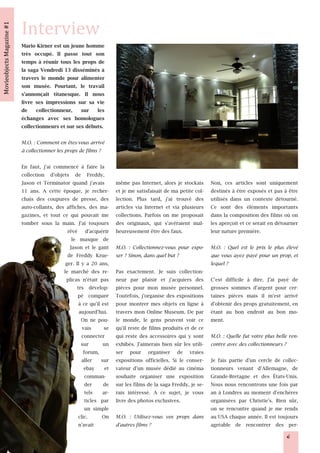Mario Kirner est un jeune homme
très occupé. Il passe tout son
temps à réunir tous les props de
la saga Vendredi 13 disséminés à
travers le monde pour alimenter
son musée. Pourtant, le travail
s'annonçait titanesque. Il nous
livre ses impressions sur sa vie
de collectionneur, sur les
échanges avec ses homologues
collectionneurs et sur ses débuts.

M.O. : Comment en êtes-vous arrivé
à collectionner les props de films ?

En faut, j'ai commencé à faire la          Photo © M. Kirner / Fridaythe1 3thprops.de


collection d'objets de Freddy,
Jason et Terminator quand j'avais          même pas Internet, alors je stockais         Non, ces articles sont uniquement
11 ans. A cette époque, je recher-         et je me satisfaisait de ma petite col-      destinés à être exposés et pas à être
chais des coupures de presse, des          lection. Plus tard, j'ai trouvé des          utilisés dans un contexte détourné.
auto-collants, des affiches, des ma-       articles via Internet et via plusieurs       Ce sont des éléments importants
gazines, et tout ce qui pouvait me         collections. Parfois on me proposait         dans la composition des films où on
tomber sous la main. J'ai toujours         des originaux, qui s'avéraient mal-          les aperçoit et ce serait en détourner
                    rêvé d'acquérir        heureusement être des faux.                  leur nature première.
                      le masque de
                     Jason et le gant      M.O. : Collectionnez-vous pour expo- M.O. : Quel est le prix le plus élevé
                    de Freddy Krue-        ser ? Sinon, dans quel but ?            que vous ayez payé pour un prop, et
                   ger. Il y a 20 ans,                                             lequel ?
                  le marché des re-        Pas exactement. Je suis collection-
                   plicas n'était pas      neur par plaisir et j'acquiers des C'est difficile à dire. J'ai payé de
                         trs dévelop-      pièces pour mon musée personnel. grosses sommes d'argent pour cer-
                         pé comparé        Toutefois, j'organise des expositions taines pièces mais il m'est arrivé
                          à ce qu'il est   pour montrer mes objets en ligne à d'obtenir des props gratuitement, en
                          aujourd'hui.     travers mon Online Museum. De par étant au bon endroit au bon mo-
                           On ne pou-      le monde, le gens peuvent voir ce ment.
                            vais      se   qu'il reste de films produits et de ce
                            connecter      qui reste des accessoires qui y sont M.O. : Quelle fut votre plus belle ren-
                           sur        un   exhibés. J'aimerais bien sûr les utili- contre avec des collectionneurs ?
                             forum,        ser pour organiser de vraies
                            aller sur      expositions officielles. Si le conser- Je fais partie d'un cercle de collec-
                             ebay et       vateur d'un musée dédié au cinéma tionneurs venant d'Allemagne, de
                              comman-      souhaite organiser une exposition Grande-Bretagne et des États-Unis.
                              der     de   sur les films de la saga Freddy, je se- Nous nous rencontrons une fois par
                              tels ar-     rais intéressé. A ce sujet, je vous an à Londres au moment d'enchères
                              ticles par   livre des photos exclusives.            organisées par Christie's. Bien sûr,
                              un simple                                            on se rencontre quand je me rends
                          clic.      On    M.O. : Utilisez-vous vos props dans au USA chaque année. Il est toujours
                          n'avait          d'autres films ?                        agréable de rencontrer des per-
                                                                                                                         6
 