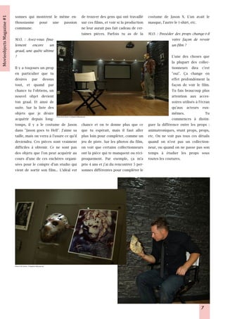 sonnes qui montrent le même en- de trouver des gens qui ont travaillé costume de Jason X. L'un avait le
thousiasme pour une passion sur ces films, et voir si la production masque, l'autre le t-shirt, etc.
commune.                                 ne leur aurait pas fait cadeau de cer-
                                         taines pièces. Parfois tu as de la M.O. : Posséder des props change-t-il
M.O. : Avez-vous fina-                                                                    votre façon de revoir
lement encore un                                                                          un film ?
graal, une quête ultime
?                                                                                         L'une des choses que
                                                                                          la plupart des collec-
Il y a toujours un prop                                                                   tionneurs dira c'est
en particulier que tu                                                                     "oui". Ça change en
désires par dessus                                                                        effet profondément la
tout, et quand par                                                                        façon de voir le film.
chance tu l'obtiens, un                                                                   Tu fais beaucoup plus
nouvel objet devient                                                                      attention aux acces-
ton graal. Et ainsi de                                                                    soires utilisés à l'écran
suite. Sur la liste des                                                                   qu'aux acteurs eux-
objets que je désire                                                                      mêmes.                 Tu
acquérir depuis long-                                                                     commences à distin-
                                             Photo © M. Kirner / Fridaythe1 3thprops.de



temps, il y a le costume de Jason chance et on te donne plus que ce guer la différence entre les props :
dans "Jason goes to Hell". J'aime sa que tu espérait, mais il faut aller animatroniques, stunt props, props,
taille, mais on verra à l'usure ce qu'il plus loin pour compléter, comme un etc. On ne voit pas tous ces détails
deviendra. Ces pièces sont vraiment jeu de piste. Sur les photos du film, quand on n'est pas un collection-
difficiles à obtenir. Ce ne sont pas on voit que certains collectionneurs neur, ou quand on ne passe pas son
des objets que l'on peut acquérir au ont la pièce qui te manquent ou réci- temps à étudier les props sous
cours d'une de ces enchères organi- proquement. Par exemple, ça m'a toutes les coutures.
sées pour le compte d'un studio qui pris 4 ans et j'ai du rencontrer 5 per-
vient de sortir son film... L'idéal est sonnes différentes pour compléter le




Photo © M. Kirner / Fridaythe1 3thprops.de




                                                                                                              7
 