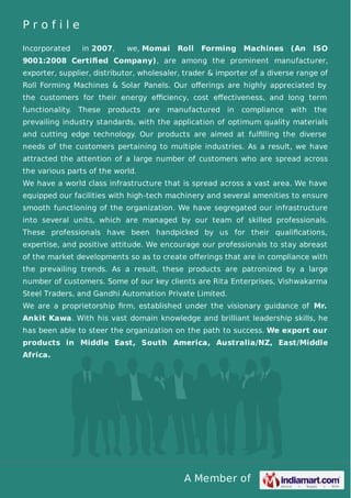 A Member of
P r o f i l e
Incorporated in 2007, we, Momai Roll Forming Machines (An ISO
9001:2008 Certiﬁed Company), are among the prominent manufacturer,
exporter, supplier, distributor, wholesaler, trader & importer of a diverse range of
Roll Forming Machines & Solar Panels. Our oﬀerings are highly appreciated by
the customers for their energy eﬃciency, cost eﬀectiveness, and long term
functionality. These products are manufactured in compliance with the
prevailing industry standards, with the application of optimum quality materials
and cutting edge technology. Our products are aimed at fulﬁlling the diverse
needs of the customers pertaining to multiple industries. As a result, we have
attracted the attention of a large number of customers who are spread across
the various parts of the world.
We have a world class infrastructure that is spread across a vast area. We have
equipped our facilities with high-tech machinery and several amenities to ensure
smooth functioning of the organization. We have segregated our infrastructure
into several units, which are managed by our team of skilled professionals.
These professionals have been handpicked by us for their qualiﬁcations,
expertise, and positive attitude. We encourage our professionals to stay abreast
of the market developments so as to create offerings that are in compliance with
the prevailing trends. As a result, these products are patronized by a large
number of customers. Some of our key clients are Rita Enterprises, Vishwakarma
Steel Traders, and Gandhi Automation Private Limited.
We are a proprietorship ﬁrm, established under the visionary guidance of Mr.
Ankit Kawa. With his vast domain knowledge and brilliant leadership skills, he
has been able to steer the organization on the path to success. We export our
products in Middle East, South America, Australia/NZ, East/Middle
Africa.
 