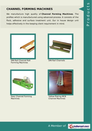 A Member of
CHANNEL FORMING MACHINES
We manufacture high quality of Channel Forming Machines. The
proﬁles which is manufactured using advanced process. It consists of the
ﬂock, adhesive and surface treatment unit. Our in house design unit
helps effectively in the keeping client requirement in mind.
DIN Rail Channel Roll
Forming Machines
DIN Rail Channels
Door Channel Forming
Machines
Yellow Plating MCB
Channel Machines
Products
 