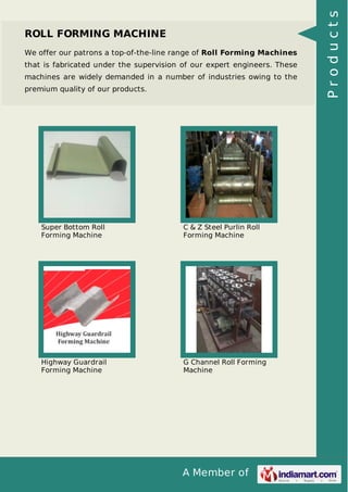A Member of
ROLL FORMING MACHINE
We offer our patrons a top-of-the-line range of Roll Forming Machines
that is fabricated under the supervision of our expert engineers. These
machines are widely demanded in a number of industries owing to the
premium quality of our products.
Super Bottom Roll
Forming Machine
C & Z Steel Purlin Roll
Forming Machine
Highway Guardrail
Forming Machine
G Channel Roll Forming
Machine
Products
 