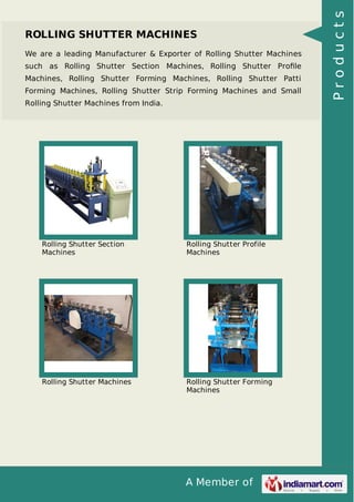 A Member of
ROLLING SHUTTER MACHINES
We are a leading Manufacturer & Exporter of Rolling Shutter Machines
such as Rolling Shutter Section Machines, Rolling Shutter Proﬁle
Machines, Rolling Shutter Forming Machines, Rolling Shutter Patti
Forming Machines, Rolling Shutter Strip Forming Machines and Small
Rolling Shutter Machines from India.
Rolling Shutter Section
Machines
Rolling Shutter Profile
Machines
Rolling Shutter Machines Rolling Shutter Forming
Machines
Products
 