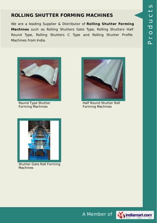 A Member of
ROLLING SHUTTER FORMING MACHINES
We are a leading Supplier & Distributor of Rolling Shutter Forming
Machines such as Rolling Shutters Gate Type, Rolling Shutters Half
Round Type, Rolling Shutters C Type and Rolling Shutter Proﬁle
Machines from India.
Round Type Shutter
Forming Machines
Half Round Shutter Roll
Forming Machines
Shutter Gate Roll Forming
Machines
Products
 