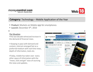 Category: Technology – Mobile Application of the Year
  Product: Markets on Mobile app for smartphones
  Launch: December 9th, 2010

The Situation
•The last decade witnessed increase in
the demand of financial news.

• Keeping in pace with demand and
content, internet emerged fast as a
preferred medium with real-time news,
depth of information, tools etc.

•Today, mobile has taken over every
other space of information with the
“move, click and get” ease of sourcing
the news and updates.
 