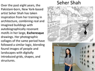 Seher ShahOver the past eight years, the
Pakistani-born, New York-based
artist Seher Shah has taken
inspiration from her training in
architecture, combining real and
imagined buildings with
autobiographically resonant
motifs in her large, Escheresque
drawings. Her photographic
collages of the same period have
followed a similar logic, blending
found images of people and
landscapes with digitally
introduced grids, shapes, and
structures.
 