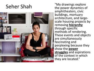 Seher Shah “My drawings explore
the power dynamics of
amphitheaters, civic
buildings, mortuary
architecture, and large-
scale housing projects by
removing hierarchy
through specific
methods of rendering.
These events and objects
are simultaneously
fascinating and
perplexing because they
show the power
struggles and aspirations
of the context in which
they are located.”
 
