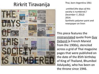 Rirkrit Tiravanija Thai, born Argentina 1961
untitled (the days of this
society is numbered /
December 7, 2012)
2014.
Synthetic polymer paint and
newspaper on linen
This piece features the
mistranslated quote from Guy
Debord (a French Marxist
from the 1900s), stenciled
across a grid of Thai magazine
pages that were published on
the date of the 85th birthday
of King of Thailand, Bhumibol
Adulyadej, who has been on
the throne since 1946.
 