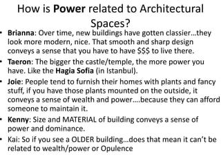 How is Power related to Architectural
Spaces?
• Brianna: Over time, new buildings have gotten classier…they
look more modern, nice. That smooth and sharp design
conveys a sense that you have to have $$$ to live there.
• Taeron: The bigger the castle/temple, the more power you
have. Like the Hagia Sofia (in Istanbul).
• Joie: People tend to furnish their homes with plants and fancy
stuff, if you have those plants mounted on the outside, it
conveys a sense of wealth and power….because they can afford
someone to maintain it.
• Kenny: Size and MATERIAL of building conveys a sense of
power and dominance.
• Kai: So if you see a OLDER building…does that mean it can’t be
related to wealth/power or Opulence
 