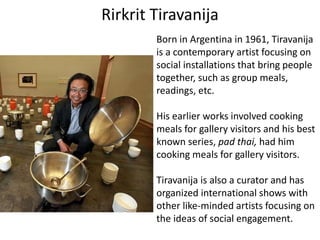 Rirkrit Tiravanija
Born in Argentina in 1961, Tiravanija
is a contemporary artist focusing on
social installations that bring people
together, such as group meals,
readings, etc.
His earlier works involved cooking
meals for gallery visitors and his best
known series, pad thai, had him
cooking meals for gallery visitors.
Tiravanija is also a curator and has
organized international shows with
other like-minded artists focusing on
the ideas of social engagement.
 