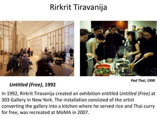 Rirkrit Tiravanija
Untitled (Free), 1992
In 1992, Rirkrit Tiravanija created an exhibition entitled Untitled (Free) at
303 Gallery in New York. The installation consisted of the artist
converting the gallery into a kitchen where he served rice and Thai curry
for free, was recreated at MoMA in 2007.
Pad Thai, 1990
 