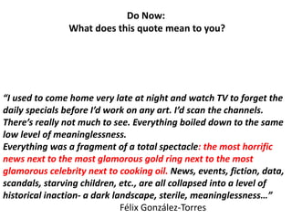 “I used to come home very late at night and watch TV to forget the
daily specials before I’d work on any art. I’d scan the channels.
There’s really not much to see. Everything boiled down to the same
low level of meaninglessness.
Everything was a fragment of a total spectacle: the most horrific
news next to the most glamorous gold ring next to the most
glamorous celebrity next to cooking oil. News, events, fiction, data,
scandals, starving children, etc., are all collapsed into a level of
historical inaction- a dark landscape, sterile, meaninglessness…”
Félix González-Torres
Do Now:
What does this quote mean to you?
 