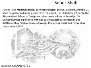 Seher Shah
From the Jihad Pop series
Having lived multinationally, between Pakistan, the UK, Belgium, and the US,
Shah has absorbed more perspective than most. Her skills brought her to the
Rhode Island School of Design and she currently lives in Brooklyn, NY.
Combining that experience with her dazzling aesthetic sensibility and
draftsmanship, Shah produces drawings that are as smart and relevant as
they are beautiful.
 