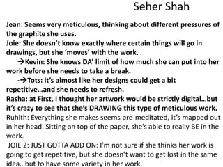 Seher Shah
Jean: Seems very meticulous, thinking about different pressures of
the graphite she uses.
Joie: She doesn’t know exactly where certain things will go in
drawings, but she ‘moves’ with the work.
Kevin: She knows DA’ limit of how much she can put into her
work before she needs to take a break.
-Tots: it’s almost like her designs could get a bit
repetitive…and she needs to refresh.
Rasha: at First, I thought her artwork would be strictly digital…but
it’s crazy to see that she’s DRAWING this type of meticulous work.
Ruhith: Everything she makes seems pre-meditated, it’s mapped out
in her head. Sitting on top of the paper, she’s able to really BE in the
work.
JOIE 2: JUST GOTTA ADD ON: I’m not sure if she thinks her work is
going to get repetitive, but she doesn’t want to get lost in the same
idea…but to have some variety in her work.
 